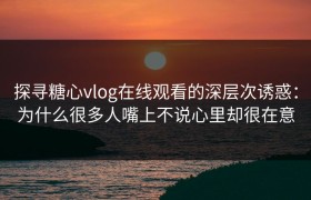 探寻糖心vlog在线观看的深层次诱惑：为什么很多人嘴上不说心里却很在意
