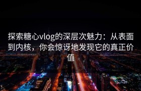 探索糖心vlog的深层次魅力：从表面到内核，你会惊讶地发现它的真正价值