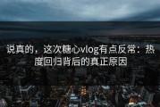 说真的，这次糖心vlog有点反常：热度回归背后的真正原因