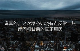 说真的，这次糖心vlog有点反常：热度回归背后的真正原因