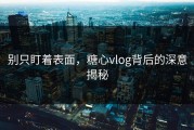别只盯着表面，糖心vlog背后的深意揭秘