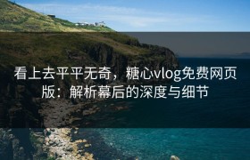 看上去平平无奇，糖心vlog免费网页版：解析幕后的深度与细节