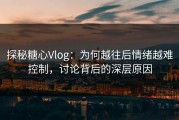 探秘糖心Vlog：为何越往后情绪越难控制，讨论背后的深层原因