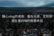 糖心vlog的诱惑：看似无感，实际却是反复回味的甜蜜体验