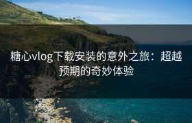 糖心vlog下载安装的意外之旅：超越预期的奇妙体验