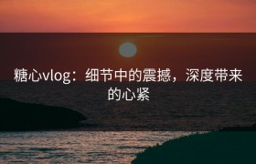 糖心vlog：细节中的震撼，深度带来的心紧