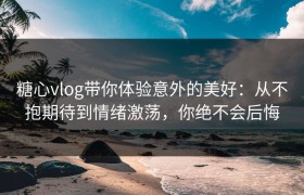 糖心vlog带你体验意外的美好：从不抱期待到情绪激荡，你绝不会后悔