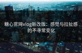 糖心官网vlog新改版：感觉与拉扯感的不寻常变化