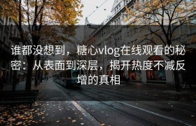 谁都没想到，糖心vlog在线观看的秘密：从表面到深层，揭开热度不减反增的真相