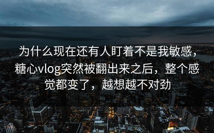 为什么现在还有人盯着不是我敏感，糖心vlog突然被翻出来之后，整个感觉都变了，越想越不对劲