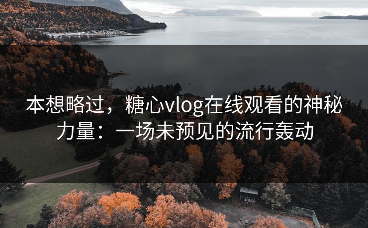 本想略过，糖心vlog在线观看的神秘力量：一场未预见的流行轰动