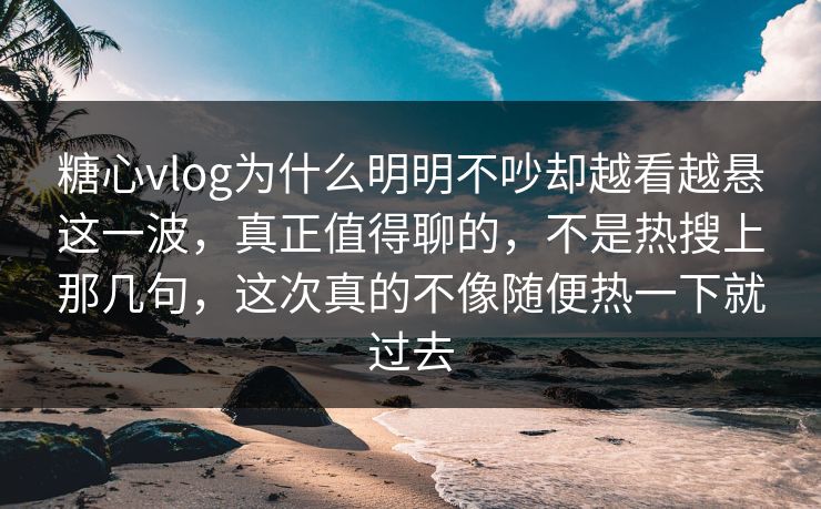 糖心vlog为什么明明不吵却越看越悬这一波，真正值得聊的，不是热搜上那几句，这次真的不像随便热一下就过去