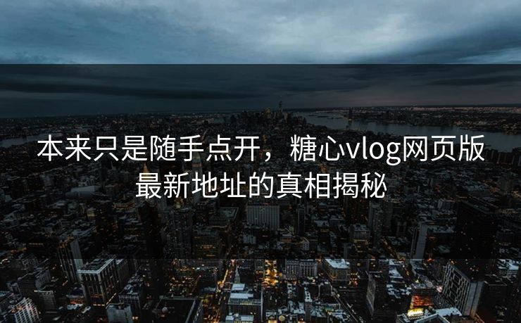 本来只是随手点开，糖心vlog网页版最新地址的真相揭秘