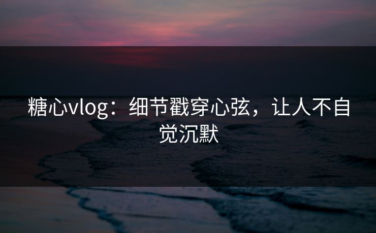 糖心vlog:细节戳穿心弦,让人不自觉沉默 糖心vlog:细节戳穿心弦,让人不自觉沉默