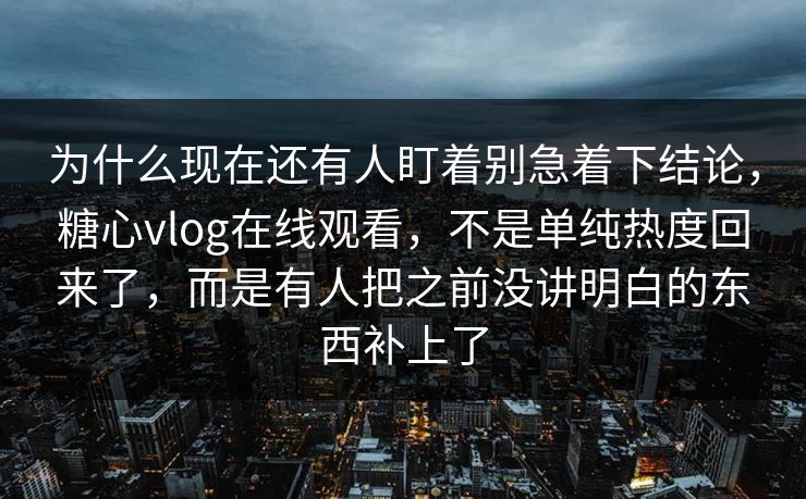 为什么现在还有人盯着别急着下结论，糖心vlog在线观看，不是单纯热度回来了，而是有人把之前没讲明白的东西补上了