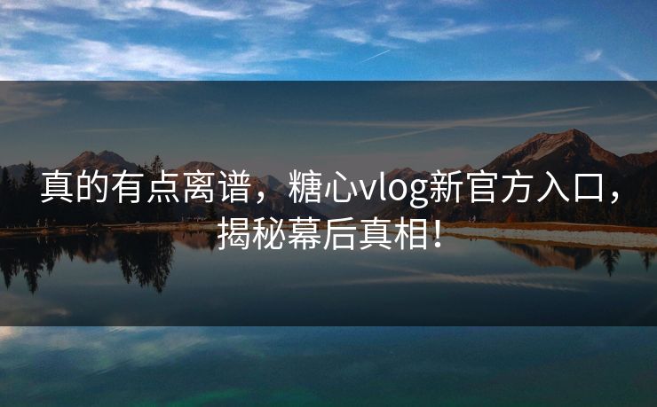 真的有点离谱，糖心vlog新官方入口，揭秘幕后真相！