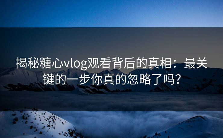 揭秘糖心vlog观看背后的真相：最关键的一步你真的忽略了吗？