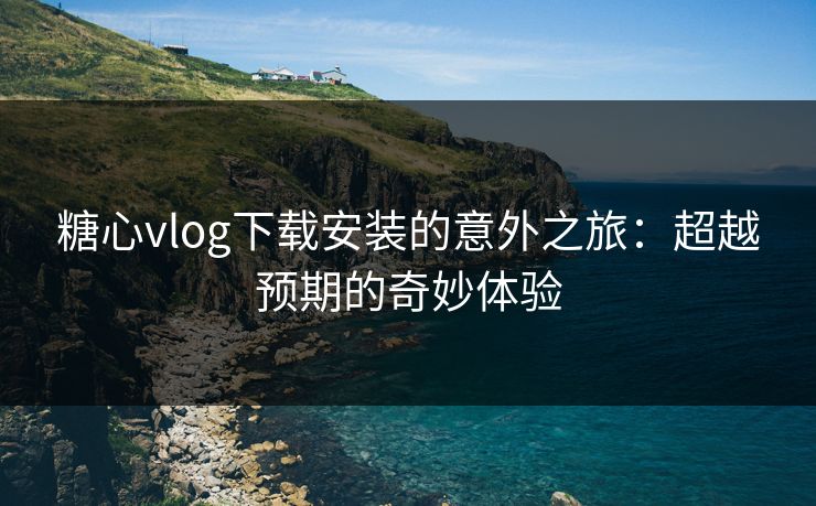 糖心vlog下载安装的意外之旅：超越预期的奇妙体验