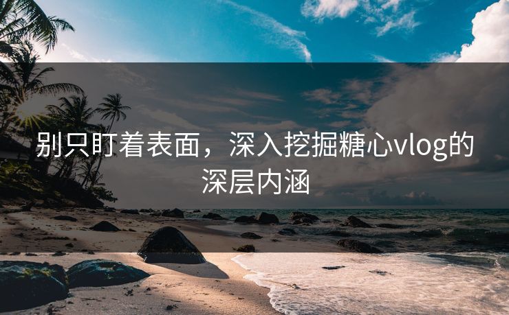 别只盯着表面，深入挖掘糖心vlog的深层内涵
