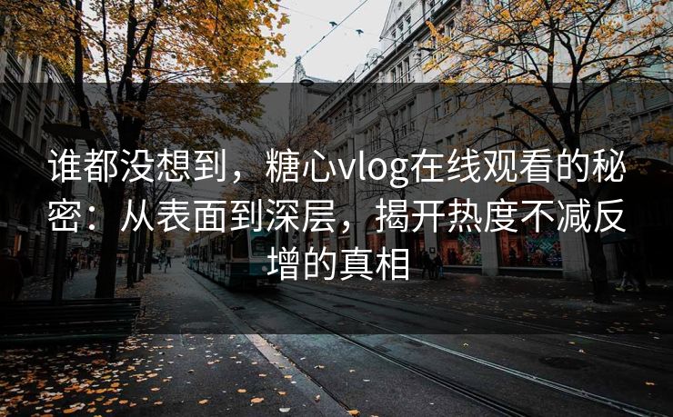 谁都没想到，糖心vlog在线观看的秘密：从表面到深层，揭开热度不减反增的真相