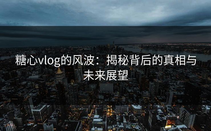 糖心vlog的风波：揭秘背后的真相与未来展望