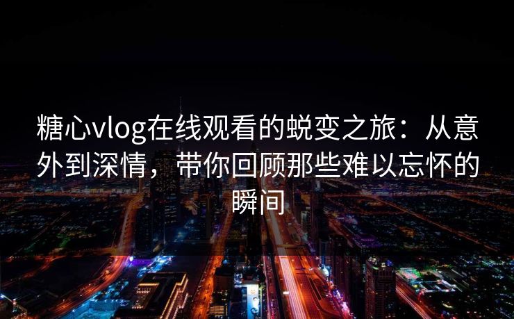 糖心vlog在线观看的蜕变之旅：从意外到深情，带你回顾那些难以忘怀的瞬间
