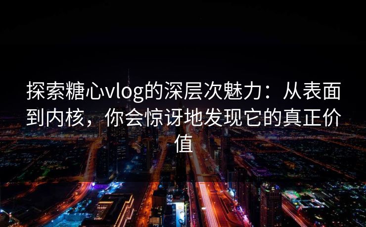 探索糖心vlog的深层次魅力：从表面到内核，你会惊讶地发现它的真正价值