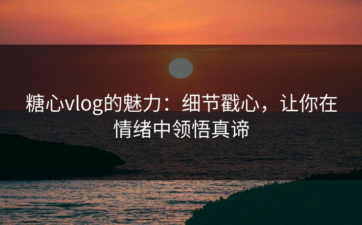 糖心vlog的魅力：细节戳心，让你在情绪中领悟真谛