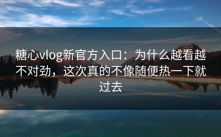 糖心vlog新官方入口：为什么越看越不对劲，这次真的不像随便热一下就过去