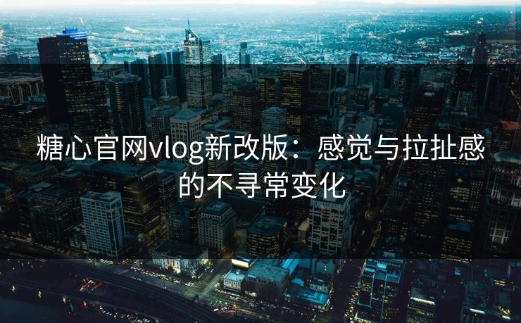 糖心官网vlog新改版：感觉与拉扯感的不寻常变化