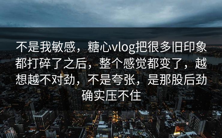 不是我敏感，糖心vlog把很多旧印象都打碎了之后，整个感觉都变了，越想越不对劲，不是夸张，是那股后劲确实压不住