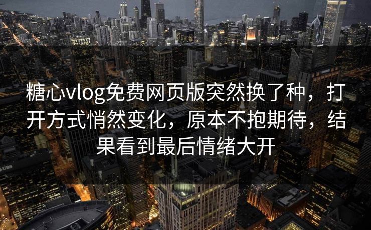 糖心vlog免费网页版突然换了种，打开方式悄然变化，原本不抱期待，结果看到最后情绪大开