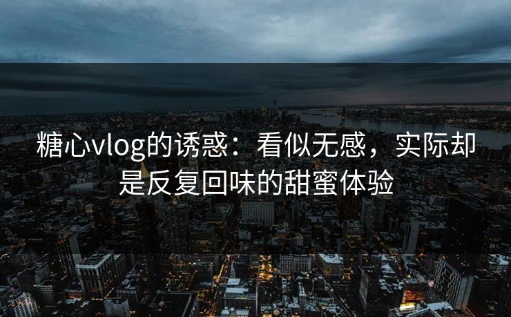 糖心vlog的诱惑：看似无感，实际却是反复回味的甜蜜体验