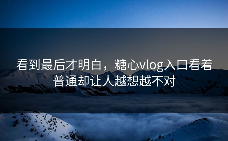 看到最后才明白，糖心vlog入口看着普通却让人越想越不对