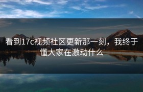 看到17c视频社区更新那一刻，我终于懂大家在激动什么