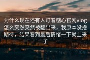 为什么现在还有人盯着糖心官网vlog怎么突然突然被翻出来，我原本没抱期待，结果看到最后情绪一下就上来了