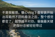 不是我敏感，糖心vlog下载安装开始出现截然不同的看法之后，整个感觉都变了，越想越不对劲，偏偏最关键的部分总被轻轻带过