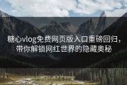 糖心vlog免费网页版入口重磅回归，带你解锁网红世界的隐藏奥秘