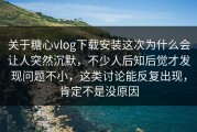 关于糖心vlog下载安装这次为什么会让人突然沉默，不少人后知后觉才发现问题不小，这类讨论能反复出现，肯定不是没原因