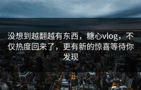 没想到越翻越有东西，糖心vlog，不仅热度回来了，更有新的惊喜等待你发现