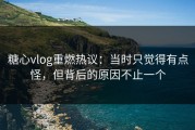 糖心vlog重燃热议：当时只觉得有点怪，但背后的原因不止一个