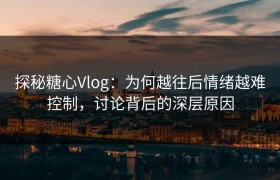 探秘糖心Vlog：为何越往后情绪越难控制，讨论背后的深层原因