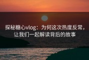 探秘糖心vlog：为何这次热度反常，让我们一起解读背后的故事