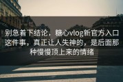别急着下结论，糖心vlog新官方入口这件事，真正让人失神的，是后面那种慢慢顶上来的情绪