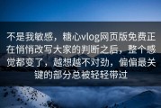 不是我敏感，糖心vlog网页版免费正在悄悄改写大家的判断之后，整个感觉都变了，越想越不对劲，偏偏最关键的部分总被轻轻带过