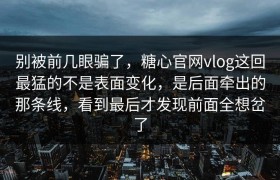 别被前几眼骗了，糖心官网vlog这回最猛的不是表面变化，是后面牵出的那条线，看到最后才发现前面全想岔了