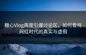 糖心Vlog再度引爆讨论区，如何看待网红时代的真实与虚假