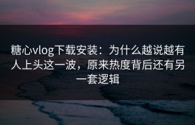 糖心vlog下载安装：为什么越说越有人上头这一波，原来热度背后还有另一套逻辑