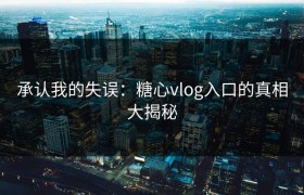 承认我的失误：糖心vlog入口的真相大揭秘