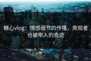 糖心vlog：情感细节的传播，旁观者也被带入的奇迹